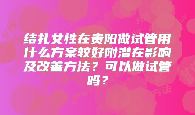 结扎女性在贵阳做试管用什么方案较好附潜在影响及改善方法？可以做试管吗？