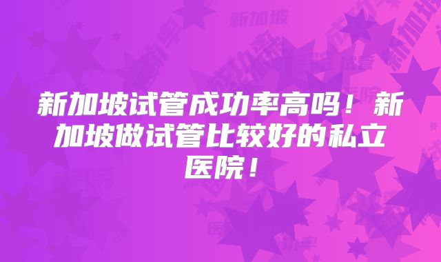 新加坡试管成功率高吗!新加坡做试管比较好的私立医院!