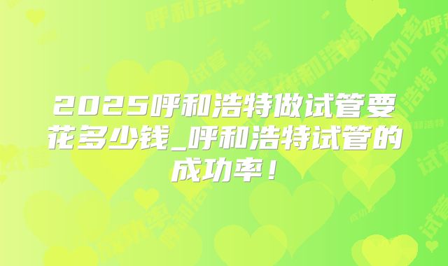 2025呼和浩特做试管要花多少钱_呼和浩特试管的成功率！