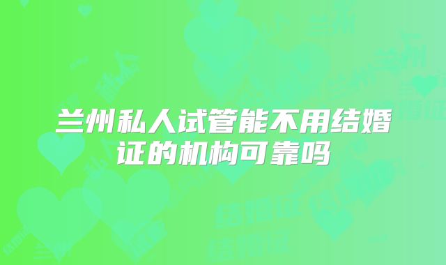 兰州私人试管能不用结婚证的机构可靠吗