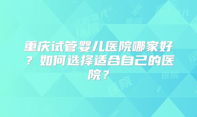 重庆试管婴儿医院哪家好？如何选择适合自己的医院？