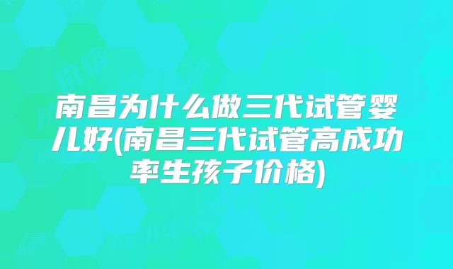 南昌为什么做三代试管婴儿好(南昌三代试管高成功率生孩子价格)