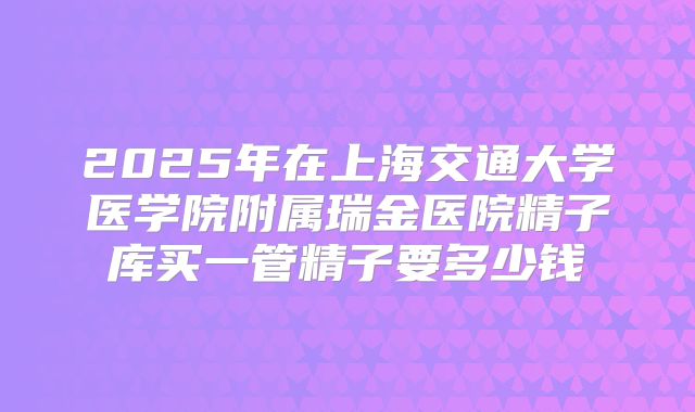 2025年在上海交通大学医学院附属瑞金医院精子库买一管精子要多少钱
