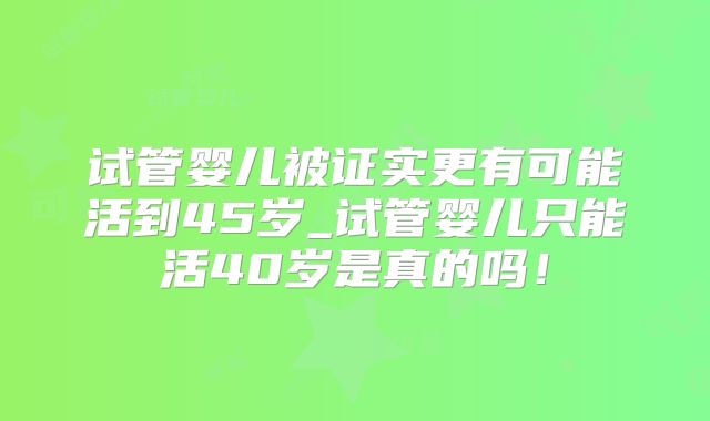 试管婴儿被证实更有可能活到45岁_试管婴儿只能活40岁是真的吗!