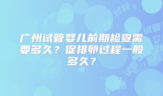 广州试管婴儿前期检查需要多久？促排卵过程一般多久？