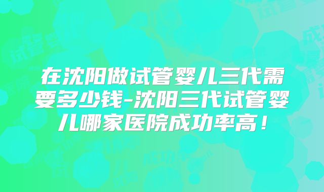 在沈阳做试管婴儿三代需要多少钱-沈阳三代试管婴儿哪家医院成功率高！