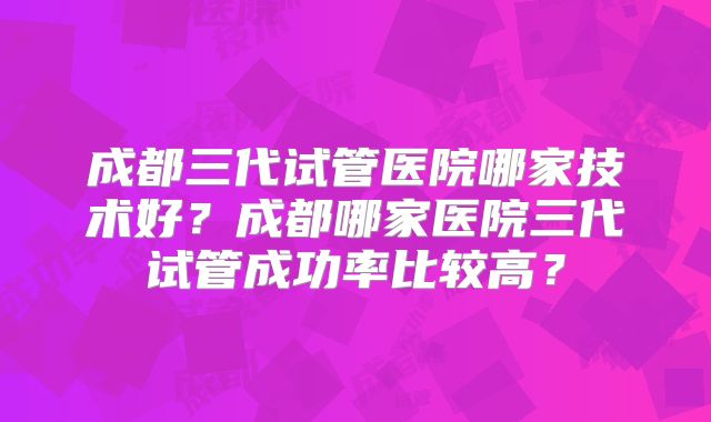 成都三代试管医院哪家技术好？成都哪家医院三代试管成功率比较高？