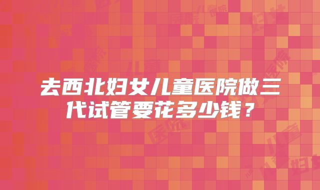 去西北妇女儿童医院做三代试管要花多少钱?
