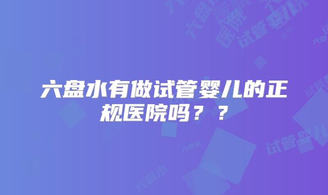 六盘水有做试管婴儿的正规医院吗？？