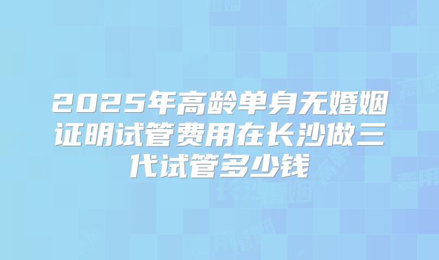 2025年高龄单身无婚姻证明试管费用在长沙做三代试管多少钱