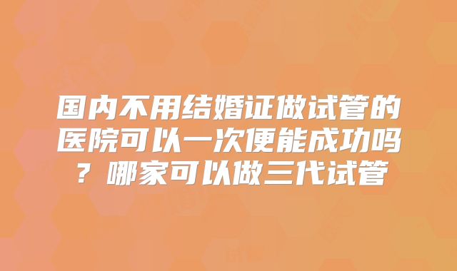 国内不用结婚证做试管的医院可以一次便能成功吗？哪家可以做三代试管