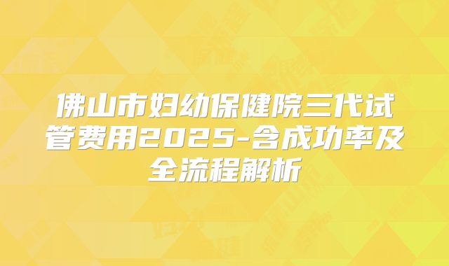 佛山市妇幼保健院三代试管费用2025-含成功率及全流程解析