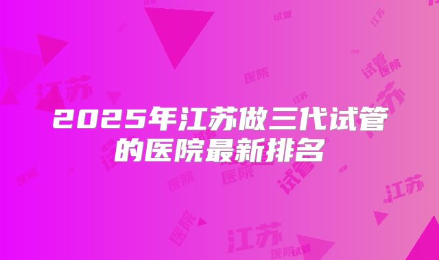 2025年江苏做三代试管的医院最新排名