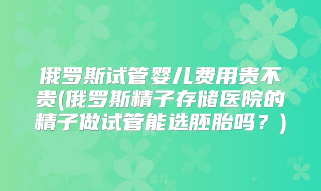 俄罗斯试管婴儿费用贵不贵(俄罗斯精子存储医院的精子做试管能选胚胎吗？)
