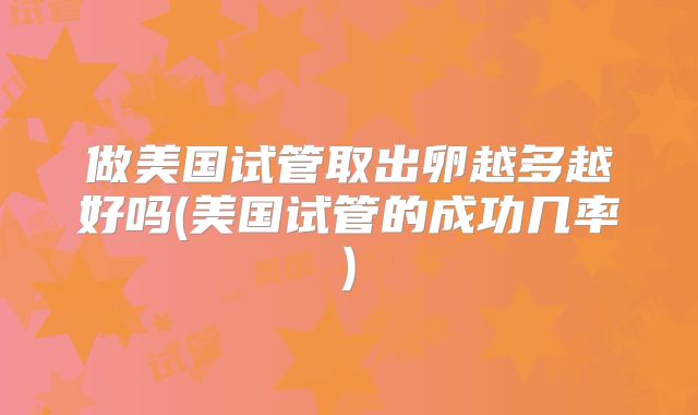 做美国试管取出卵越多越好吗(美国试管的成功几率)