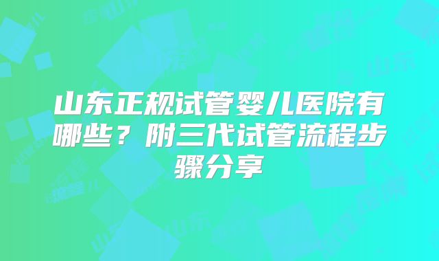 山东正规试管婴儿医院有哪些？附三代试管流程步骤分享