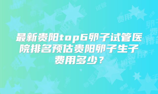 最新贵阳top6卵子试管医院排名预估贵阳卵子生子费用多少?