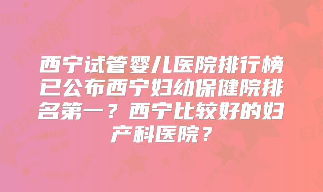 西宁试管婴儿医院排行榜已公布西宁妇幼保健院排名第一？西宁比较好的妇产科医院？
