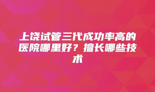 上饶试管三代成功率高的医院哪里好？擅长哪些技术