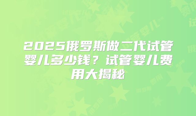 2025俄罗斯做二代试管婴儿多少钱？试管婴儿费用大揭秘
