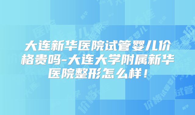 大连新华医院试管婴儿价格贵吗-大连大学附属新华医院整形怎么样！