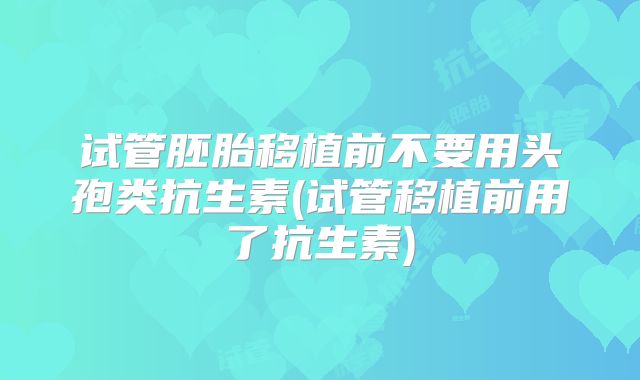 试管胚胎移植前不要用头孢类抗生素(试管移植前用了抗生素)