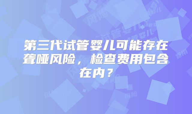 第三代试管婴儿可能存在聋哑风险，检查费用包含在内？