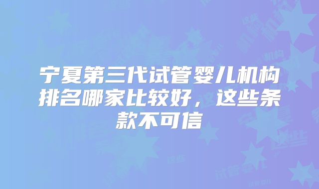 宁夏第三代试管婴儿机构排名哪家比较好，这些条款不可信