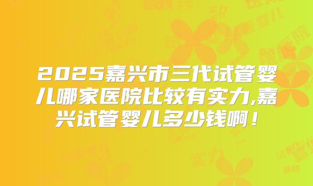 2025嘉兴市三代试管婴儿哪家医院比较有实力,嘉兴试管婴儿多少钱啊！