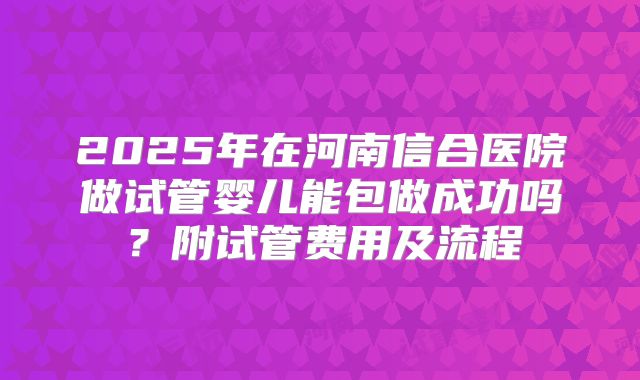 2025年在河南信合医院做试管婴儿能包做成功吗?附试管费用及流程