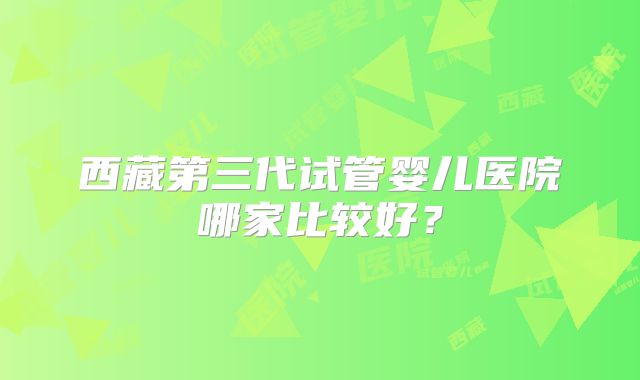 西藏第三代试管婴儿医院哪家比较好?