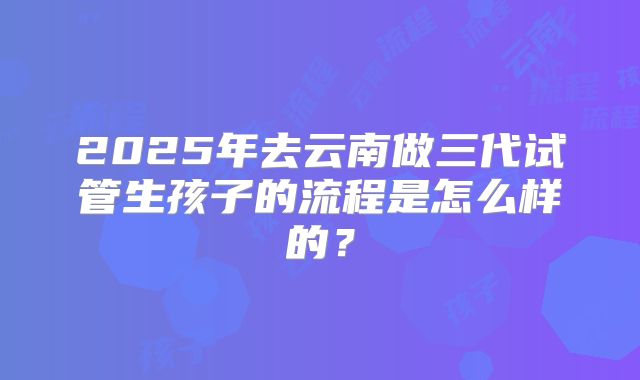 2025年去云南做三代试管生孩子的流程是怎么样的？