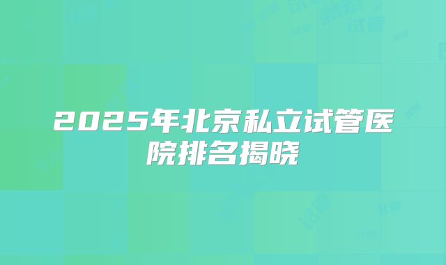 2025年北京私立试管医院排名揭晓