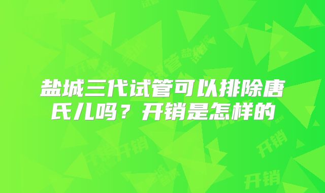 盐城三代试管可以排除唐氏儿吗？开销是怎样的