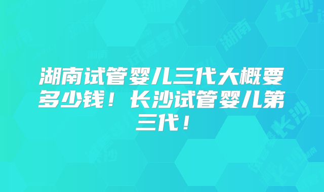 湖南试管婴儿三代大概要多少钱！长沙试管婴儿第三代！