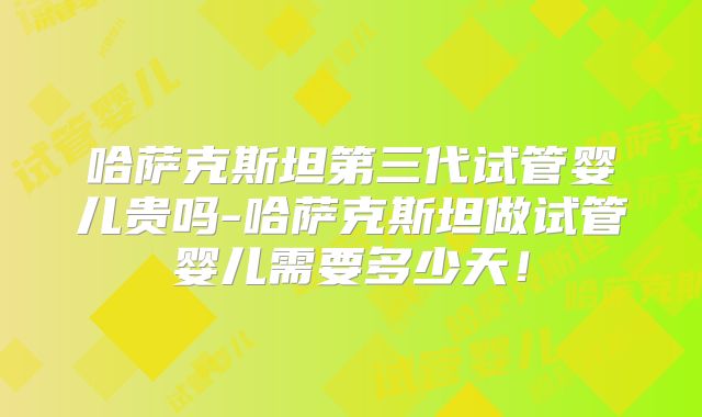 哈萨克斯坦第三代试管婴儿贵吗-哈萨克斯坦做试管婴儿需要多少天！