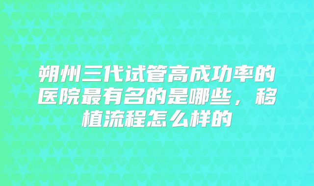 朔州三代试管高成功率的医院最有名的是哪些，移植流程怎么样的