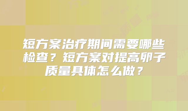 短方案治疗期间需要哪些检查？短方案对提高卵子质量具体怎么做？