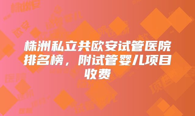 株洲私立共欧安试管医院排名榜,附试管婴儿项目收费