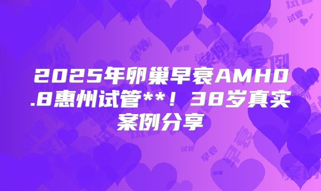 2025年卵巢早衰AMH0.8惠州试管**！38岁真实案例分享