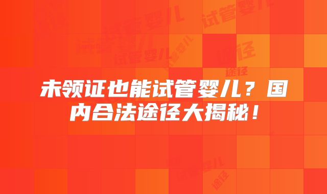 未领证也能试管婴儿?国内合法途径大揭秘!