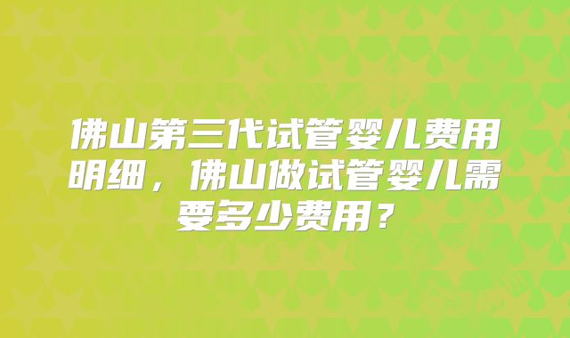 佛山第三代试管婴儿费用明细，佛山做试管婴儿需要多少费用？