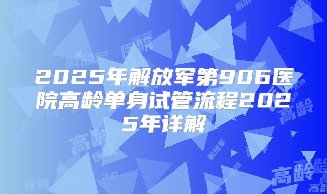 2025年解放军第906医院高龄单身试管流程2025年详解