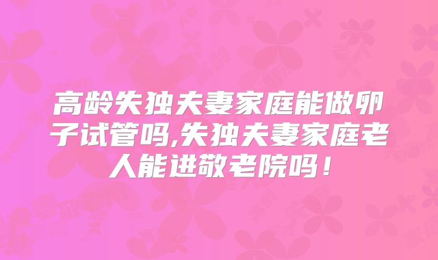 高龄失独夫妻家庭能做卵子试管吗,失独夫妻家庭老人能进敬老院吗！