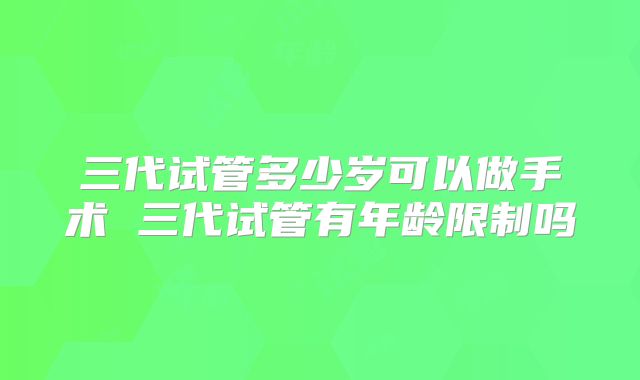 三代试管多少岁可以做手术 三代试管有年龄限制吗