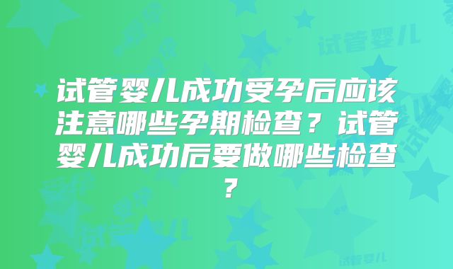 试管婴儿成功受孕后应该注意哪些孕期检查？试管婴儿成功后要做哪些检查？
