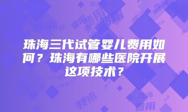 珠海三代试管婴儿费用如何？珠海有哪些医院开展这项技术？