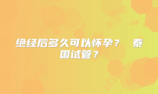 绝经后多久可以怀孕? 泰国试管?