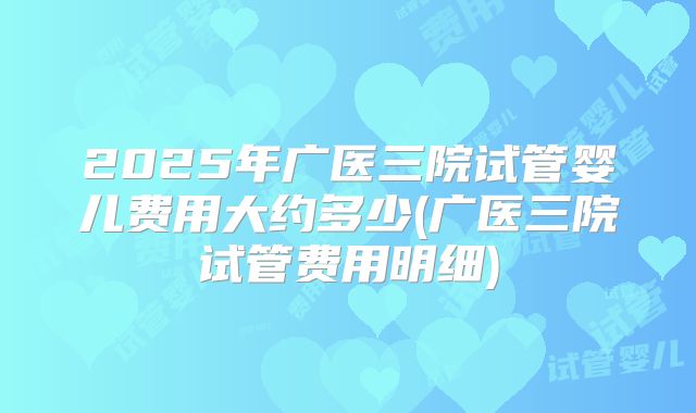 2025年广医三院试管婴儿费用大约多少(广医三院试管费用明细)