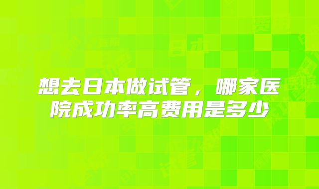 想去日本做试管，哪家医院成功率高费用是多少